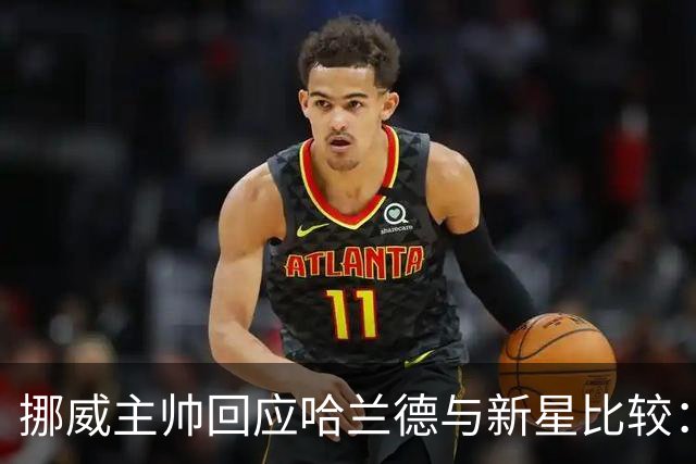 挪威主帅回应哈兰德与新星比较：不公正的对照
